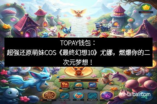 TOPAY钱包：超强还原萌妹COS《最终幻想10》尤娜，燃爆你的二次元梦想！